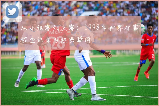 从小组赛到决赛：1998年世界杯赛程全记录与经典瞬间