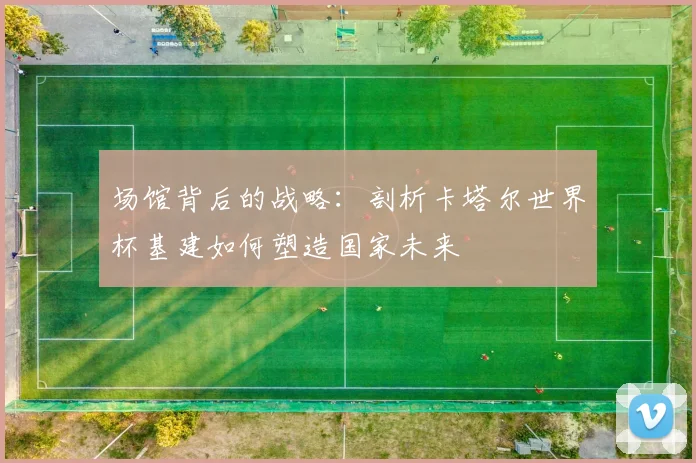 场馆背后的战略：剖析卡塔尔世界杯基建如何塑造国家未来