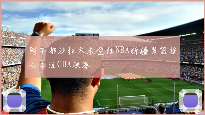 阿不都沙拉木未登陆NBA新疆男篮核心专注CBA联赛