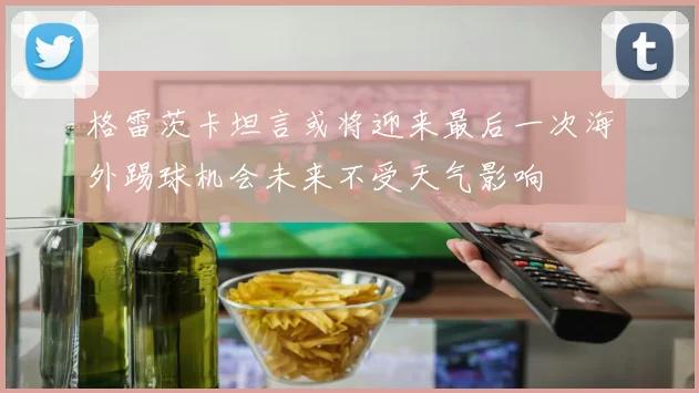 格雷茨卡坦言或将迎来最后一次海外踢球机会未来不受天气影响